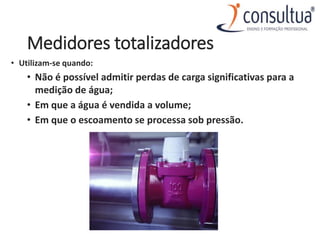 Medidores totalizadores
• Utilizam-se quando:
• Não é possível admitir perdas de carga significativas para a
medição de água;
• Em que a água é vendida a volume;
• Em que o escoamento se processa sob pressão.
 