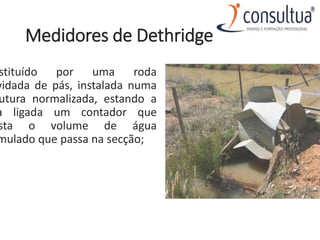 Medidores de Dethridge
stituído por uma roda
vidada de pás, instalada numa
utura normalizada, estando a
a ligada um contador que
sta o volume de água
mulado que passa na secção;
 