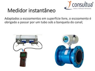 Medidor instantâneo
Adaptados a escoamentos em superfície livre, o escoamento é
obrigado a passar por um tubo sob a banqueta do canal;
 