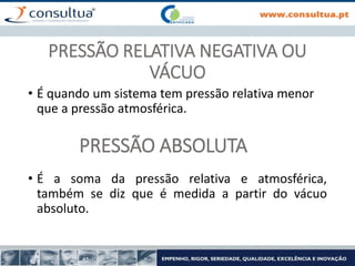 PRESSÃO RELATIVA NEGATIVA OU
VÁCUO
• É quando um sistema tem pressão relativa menor
que a pressão atmosférica.
PRESSÃO ABSOLUTA
• É a soma da pressão relativa e atmosférica,
também se diz que é medida a partir do vácuo
absoluto.
 