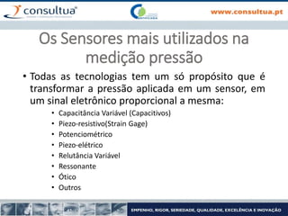 Os Sensores mais utilizados na
medição pressão
• Todas as tecnologias tem um só propósito que é
transformar a pressão aplicada em um sensor, em
um sinal eletrônico proporcional a mesma:
• Capacitância Variável (Capacitivos)
• Piezo-resistivo(Strain Gage)
• Potenciométrico
• Piezo-elétrico
• Relutância Variável
• Ressonante
• Ótico
• Outros
 
