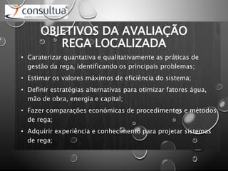 OBJETIVOS DA AVALIAÇÃO
REGA LOCALIZADA
• Caraterizar quantativa e qualitativamente as práticas de
gestão da rega, identificando os principais problemas;
• Estimar os valores máximos de eficiência do sistema;
• Definir estratégias alternativas para otimizar fatores água,
mão de obra, energia e capital;
• Fazer comparações económicas de procedimentos e métodos
de rega;
• Adquirir experiência e conhecimento para projetar sistemas
de rega;
 