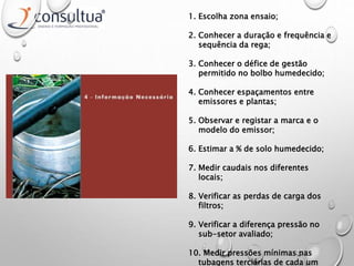 1. Escolha zona ensaio;
2. Conhecer a duração e frequência e
sequência da rega;
3. Conhecer o défice de gestão
permitido no bolbo humedecido;
4. Conhecer espaçamentos entre
emissores e plantas;
5. Observar e registar a marca e o
modelo do emissor;
6. Estimar a % de solo humedecido;
7. Medir caudais nos diferentes
locais;
8. Verificar as perdas de carga dos
filtros;
9. Verificar a diferença pressão no
sub-setor avaliado;
10. Medir pressões mínimas nas
tubagens terciárias de cada um
 