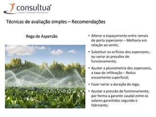 Rega de Aspersão • Alterar o espaçamento entre ramais
de porta aspersores – Melhoria em
relação ao vento;
• Substituir os orificios dos aspersores,
ou variar as pressões de
funcionamento;
• Ajustar a pluviometria dos aspersores,
a taxa de infiltração – Redus
escoamento superficial;
• Fazer variar a duração da rega;
• Ajustar a pressão de funcionamento,
por forma a garantir caudal entre os
valores garantidos segundo o
fabricante;
Técnicas de avaliação simples – Recomendações
 