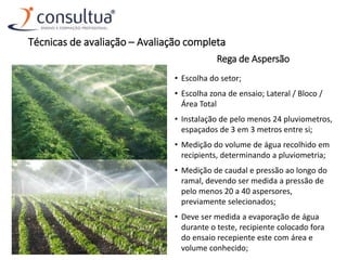 Rega de Aspersão
• Escolha do setor;
• Escolha zona de ensaio; Lateral / Bloco /
Área Total
• Instalação de pelo menos 24 pluviometros,
espaçados de 3 em 3 metros entre si;
• Medição do volume de água recolhido em
recipients, determinando a pluviometria;
• Medição de caudal e pressão ao longo do
ramal, devendo ser medida a pressão de
pelo menos 20 a 40 aspersores,
previamente selecionados;
• Deve ser medida a evaporação de água
durante o teste, recipiente colocado fora
do ensaio recepiente este com área e
volume conhecido;
Técnicas de avaliação – Avaliação completa
 