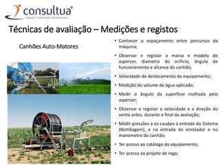 Canhões Auto-Motores
• Conhecer o espaçamento entre percursos da
máquina;
• Observar e registar a marca e modelo do
aspersor, diametro do orificio, ângulo de
funcionamento e alcance do canhão;
• Velocidade de deslocamento do equipamento;
• Medição do volume de água aplicado;
• Medir o ângulo da superficie molhada pelo
aspersor;
• Observar e registar a velocidade e a direção do
vento antes, durante e final da avaliação;
• Medir pressões e os caudais à entrada do Sistema
(Bombagem), e na entrada do enrolador e no
manometro do canhão;
• Ter acesso ao catálogo do equipamento;
• Ter acesso ao projeto de rega;
Técnicas de avaliação – Medições e registos
 
