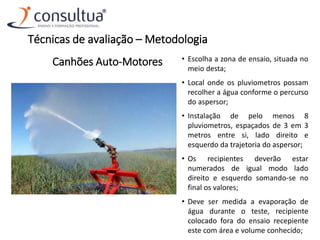 Canhões Auto-Motores • Escolha a zona de ensaio, situada no
meio desta;
• Local onde os pluviometros possam
recolher a água conforme o percurso
do aspersor;
• Instalação de pelo menos 8
pluviometros, espaçados de 3 em 3
metros entre si, lado direito e
esquerdo da trajetoria do aspersor;
• Os recipientes deverão estar
numerados de igual modo lado
direito e esquerdo somando-se no
final os valores;
• Deve ser medida a evaporação de
água durante o teste, recipiente
colocado fora do ensaio recepiente
este com área e volume conhecido;
Técnicas de avaliação – Metodologia
 