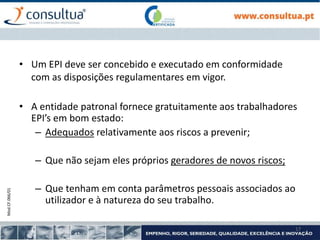 Mod.CF.066/01
17
• Um EPI deve ser concebido e executado em conformidade
com as disposições regulamentares em vigor.
• A entidade patronal fornece gratuitamente aos trabalhadores
EPI’s em bom estado:
– Adequados relativamente aos riscos a prevenir;
– Que não sejam eles próprios geradores de novos riscos;
– Que tenham em conta parâmetros pessoais associados ao
utilizador e à natureza do seu trabalho.
 