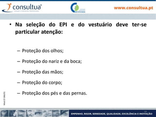 Mod.CF.066/01
18
• Na seleção do EPI e do vestuário deve ter-se
particular atenção:
– Proteção dos olhos;
– Proteção do nariz e da boca;
– Proteção das mãos;
– Proteção do corpo;
– Proteção dos pés e das pernas.
 