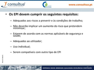 Mod.CF.066/01
19
• Os EPI devem cumprir os seguintes requisitos:
– Adequados aos riscos a prevenir e às condições de trabalho;
– Não deverão implicar um aumento do risco que pretendem
minimizar;
– Estarem de acordo com as normas aplicáveis de segurança e
saúde;
– Adequados ao utilizador;
– Uso individual;
– Serem compatíveis com outro tipo de EPI
 