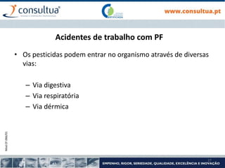 Mod.CF.066/01
27
Acidentes de trabalho com PF
• Os pesticidas podem entrar no organismo através de diversas
vias:
– Via digestiva
– Via respiratória
– Via dérmica
 