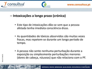Mod.CF.066/01
33
– Intoxicações a longo prazo (crónica)
• Este tipo de intoxicações dão-se sem que a pessoa
afetada tenha imediata consciência disso.
• As quantidades de tóxicos absorvidos são muitas vezes
fracas, mas repetem-se durante um longo período de
tempo.
• A pessoa não sente nenhuma perturbação durante a
exposição ou simplesmente perturbações menores
(dores de cabeça, náuseas) que não relaciona com o PF.
 