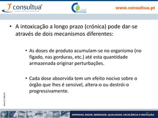 Mod.CF.066/01
34
• A intoxicação a longo prazo (crónica) pode dar-se
através de dois mecanismos diferentes:
• As doses de produto acumulam-se no organismo (no
fígado, nas gorduras, etc.) até esta quantidade
armazenada originar perturbações.
• Cada dose absorvida tem um efeito nocivo sobre o
órgão que lhes é sensível, altera-o ou destrói-o
progressivamente.
 
