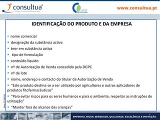Mod.CF.066/01
8
IDENTIFICAÇÃO DO PRODUTO E DA EMPRESA
 nome comercial
 designação da substância activa
 teor em substância activa
 tipo de formulação
 conteúdo líquido
 nº de Autorização de Venda concedido pela DGPC
 nº de lote
 nome, endereço e contacto do titular da Autorização de Venda
 “Este produto destina-se a ser utilizado por agricultores e outros aplicadores de
produtos fitofarmacêuticos”
 “Para evitar riscos para os seres humanos e para o ambiente, respeitar as instruções de
utilização”
 “Manter fora do alcance das crianças”
 
