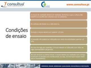 Condições
de ensaio
O ensaio de avaliação deverá ser realizado, de forma a que a cultura não
interfira na recolha dos volumes com os coletores;
As culturas são baixas ou o solo está nu;
Durante o ensaio deverá ser superior a 6 mm;
A inspeção não poderá ser efetuada com vento de velocidade superior a 3
m/s;
No caso da rega por aspersão, o ensaio deverá ser efetuado num setor de
rega representativo da parcela;
No caso de pivô ou lateral móvel, o ensaio deverá ser realizado com o braço
localizado na posição mais desfavorável, ou seja, no local que requer maior
altura manométrica.
 