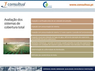 Inspeção e verificação antes de ser colocado em pressão;
Inspeção com pressurização do sistema;
Inspeção com pressurização do sistema 1,5 vezes superior à pressão de funcionamento;
Inspeção visual para deteção de fugas de água, deficiente operação dos aspersores,
verticalidade dos porta aspersores;
Medições hidráulicas – pressão na entrada, caudal, pressões na saída dos aspersores
instalados em condições de estarem sujeitos a pressões mais elevadas e mais baixas;
Determinação de uniformidade de distribuição;
Definição das carateristicas do teste;
Avaliação dos
sistemas de
cobertura total
 