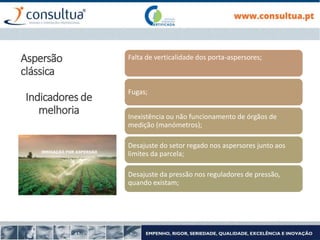 Falta de verticalidade dos porta-aspersores;
Fugas;
Inexistência ou não funcionamento de órgãos de
medição (manómetros);
Desajuste do setor regado nos aspersores junto aos
limites da parcela;
Desajuste da pressão nos reguladores de pressão,
quando existam;
Aspersão
clássica
Indicadores de
melhoria
 