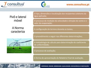 O tipo, dimensões e localização dos recipientes coletores da
água aplicada;
O processo de medição da velocidade e direção do vento e o
valor da evaporação;
A configuração do terreno durante os testes;
O procedimento a seguir nas diferentes determinações;
A metodologia de cálculo para determinação do coeficiente
de uniformidade;
O processo de avaliação;
A forma de apresentação do Relatório Final de avaliação.
Pivô e lateral
móvel
A Norma
caracteriza
 