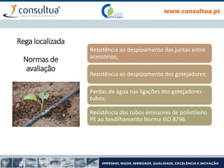 Resistência ao despipamento das juntas entre
acessórios;
Resistência ao despipamento dos gotejadores;
Perdas de água nas ligações dos gotejadores -
tubos;
Resistência dos tubos emissores de polietileno
PE ao fendilhamento Norma ISO 8796
Rega localizada
Normas de
avaliação
 