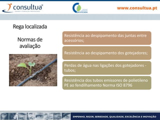 Resistência ao despipamento das juntas entre
acessórios;
Resistência ao despipamento dos gotejadores;
Perdas de água nas ligações dos gotejadores -
tubos;
Resistência dos tubos emissores de polietileno
PE ao fendilhamento Norma ISO 8796
Rega localizada
Normas de
avaliação
 