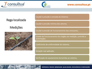 Caudal e pressão à entrada do Sistema;
Caudal e pressão mínima dos setores;
Caudal e pressão de funcionamento dos emissores;
Estado de funcionamento dos órgãos de medição, controlo e
automação;
Coeficiente de uniformidade do sistema;
Dotação real aplicada;
Verificação do ajustamento da bomba ao sistema;
Rega localizada
Medições
 