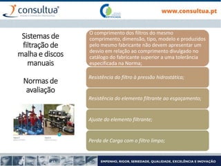 O comprimento dos filtros do mesmo
comprimento, dimensão, tipo, modelo e produzidos
pelo mesmo fabricante não devem apresentar um
desvio em relação ao comprimento divulgado no
catálogo do fabricante superior a uma tolerância
especificada na Norma;
Resistência do filtro à pressão hidrostática;
Resistência do elemento filtrante ao esgaçamento;
Ajuste do elemento filtrante;
Perda de Carga com o filtro limpo;
Sistemas de
filtração de
malha e discos
manuais
Normas de
avaliação
 