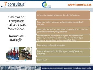 Volume de água de lavagem e duração da lavagem;
Teste com o filtro a operar várias pressões na secção de
entrada;
Testes para verificar a capacidade de operação, no centro da
gama recomendada pelo fabricante;
Mecanismos de controlo de lavagem, por diferencial de
pressão, por duração de operação, por volume de água
filtrada, e por qualquer outra quantidade fisica;
Teste ao mecanismo de proteção;
Teste ao desempenho dos filtros para condições de uso
simulado;
Teste visual.
Sistemas de
filtração de
malha e discos
Automáticos
Normas de
avaliação
 