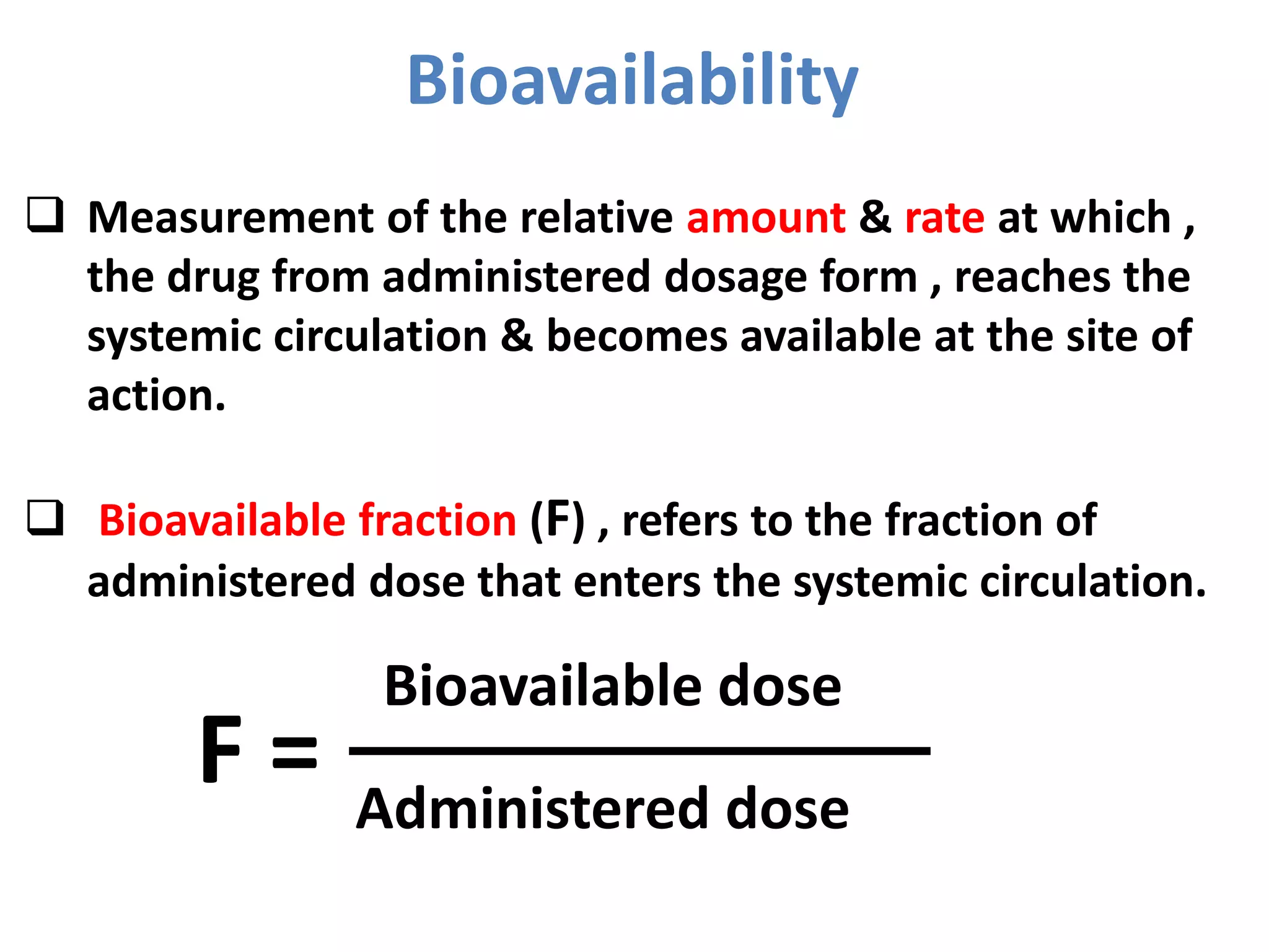 Bioavailability
Bioavailable dose
Administered dose
F =
 Measurement of the relative amount & rate at which ,
the drug from administered dosage form , reaches the
systemic circulation & becomes available at the site of
action.
 Bioavailable fraction (F) , refers to the fraction of
administered dose that enters the systemic circulation.
 
