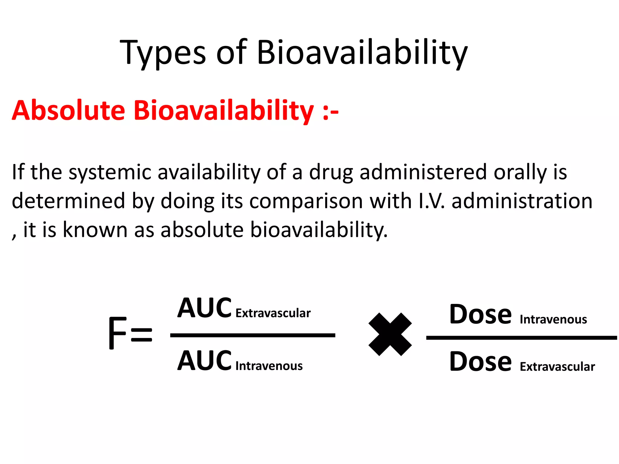 Types of Bioavailability
Absolute Bioavailability :-
If the systemic availability of a drug administered orally is
determined by doing its comparison with I.V. administration
, it is known as absolute bioavailability.
F=
AUCExtravascular
Dose Extravascular
Dose Intravenous
AUCIntravenous
 