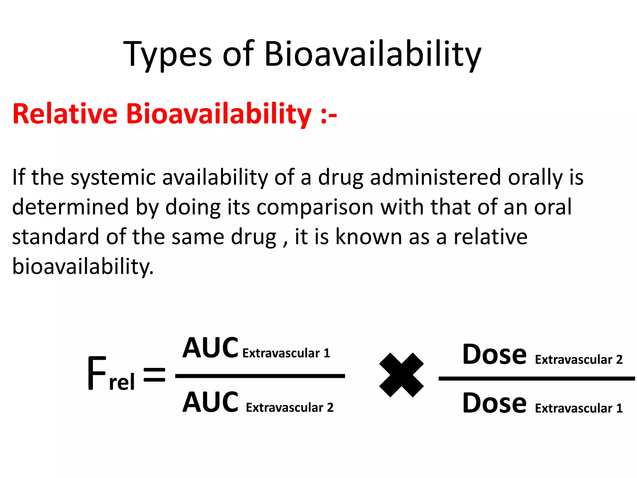 Types of Bioavailability
Relative Bioavailability :-
If the systemic availability of a drug administered orally is
determined by doing its comparison with that of an oral
standard of the same drug , it is known as a relative
bioavailability.
Frel =
AUCExtravascular 1
Dose Extravascular 1
Dose Extravascular 2
AUC Extravascular 2
 