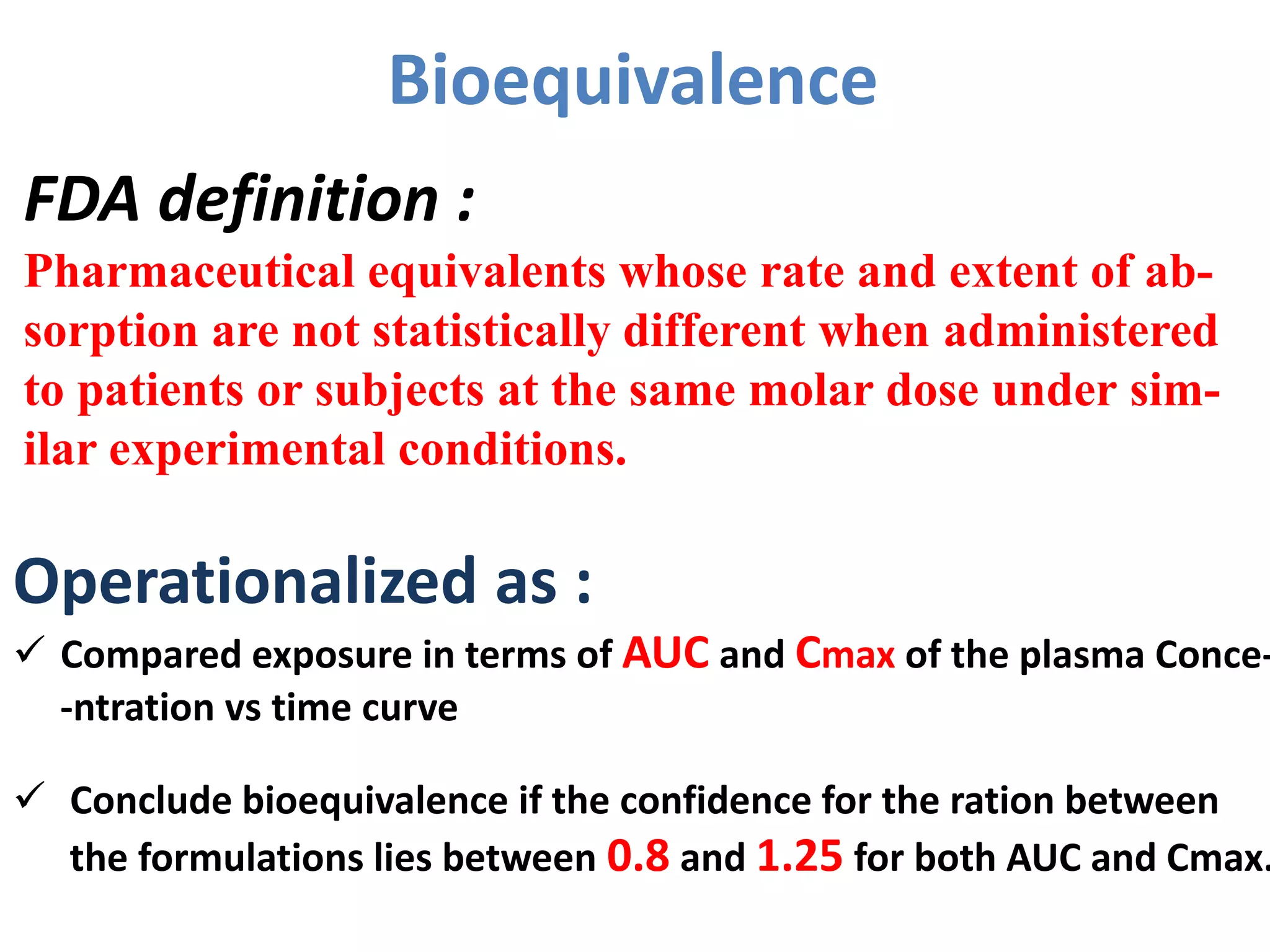 Bioequivalence
Operationalized as :
 Compared exposure in terms of AUC and Cmax of the plasma Conce-
-ntration vs time curve
 Conclude bioequivalence if the confidence for the ration between
the formulations lies between 0.8 and 1.25 for both AUC and Cmax.
FDA definition :
Pharmaceutical equivalents whose rate and extent of ab-
sorption are not statistically different when administered
to patients or subjects at the same molar dose under sim-
ilar experimental conditions.
 