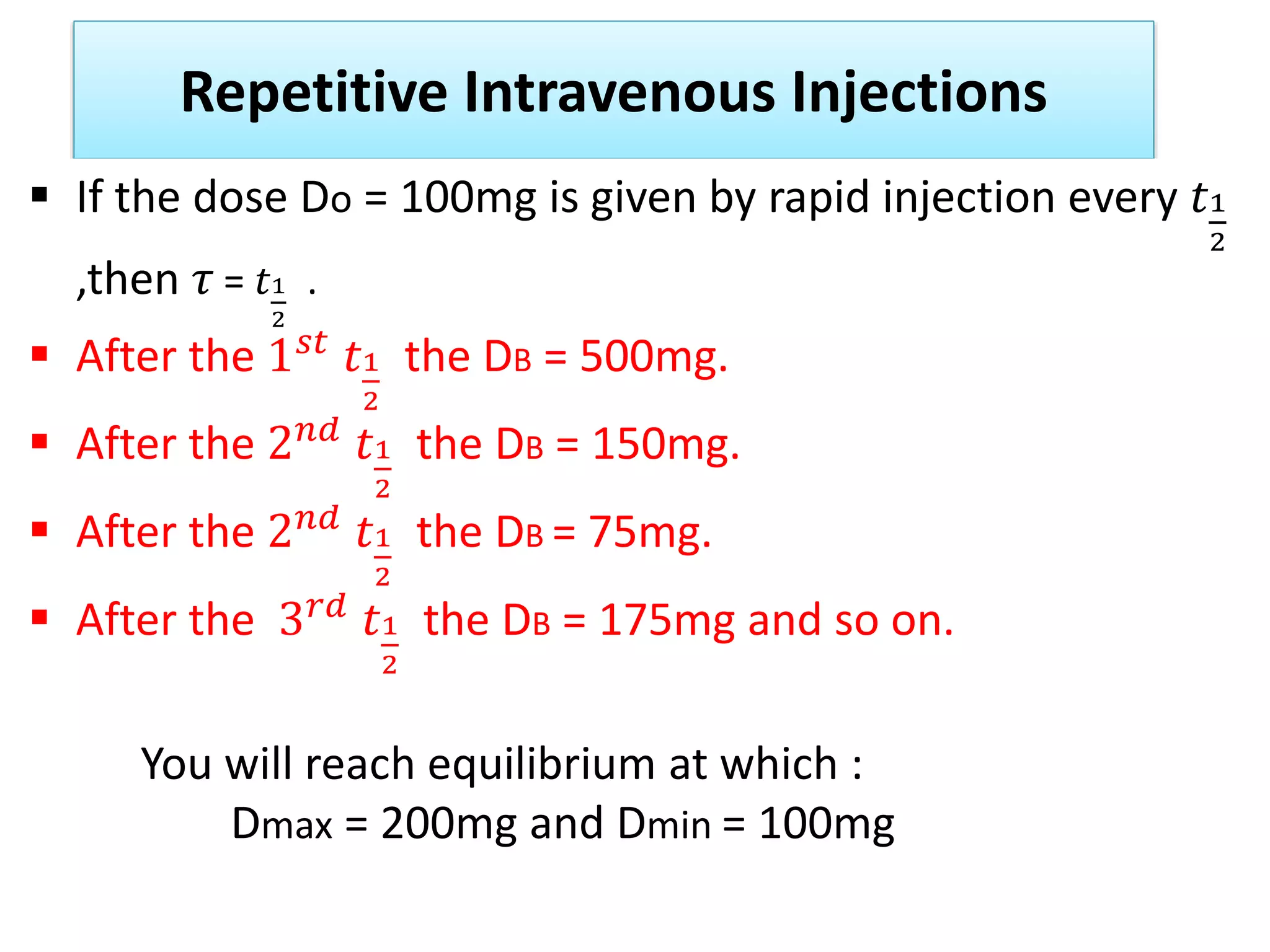 Repetitive Intravenous Injections
 If the dose Do = 100mg is given by rapid injection every 𝑡1
2
,then 𝜏 = 𝑡1
2
.
 After the 1𝑠𝑡
𝑡1
2
the DB = 500mg.
 After the 2𝑛𝑑 𝑡1
2
the DB = 150mg.
 After the 2𝑛𝑑
𝑡1
2
the DB = 75mg.
 After the 3𝑟𝑑 𝑡1
2
the DB = 175mg and so on.
You will reach equilibrium at which :
Dmax = 200mg and Dmin = 100mg
 