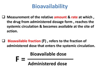 Bioavailability
Bioavailable dose
Administered dose
F =
 Measurement of the relative amount & rate at which ,
the drug from administered dosage form , reaches the
systemic circulation & becomes available at the site of
action.
 Bioavailable fraction (F) , refers to the fraction of
administered dose that enters the systemic circulation.
 