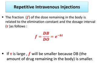 Repetitive Intravenous Injections
 The fraction (𝒇) of the dose remaining in the body is
related to the elimination constant and the dosage interval
(𝜏 )as follows :
𝒇 =
𝑫𝑩
𝑫𝑶
= 𝒆−𝒌𝒕
 If 𝜏 is large , 𝒇 will be smaller because DB (the
amount of drug remaining in the body) is smaller.
 