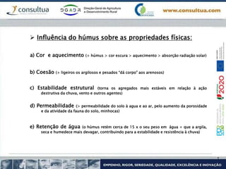 a) Cor e aquecimento (+ húmus > cor escura > aquecimento > absorção radiação solar)
 Influência do húmus sobre as propriedades físicas:
b) Coesão (+ ligeiros os argilosos e pesados “dá corpo” aos arenosos)
c) Estabilidade estrutural (torna os agregados mais estáveis em relação à ação
destrutiva da chuva, vento e outros agentes)
d) Permeabilidade (> permeabilidade do solo à agua e ao ar, pelo aumento da porosidade
e da atividade da fauna do solo, minhocas)
e) Retenção de água (o húmus retém cerca de 15 x o seu peso em água + que a argila,
seca e humedece mais devagar, contribuindo para a estabilidade e resistência à chuva)
 