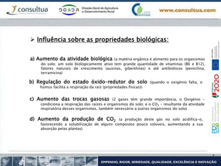 a) Aumento da atividade biológica (a matéria orgânica é alimento para os organismos
do solo; um solo biologicamente ativo tem grande quantidade de vitaminas (B6 e B12),
fatores naturais de crescimento (auxinas, giberelinas) e até antibióticos (penicilina,
terramicina)
 Influência sobre as propriedades biológicas:
b) Regulação do estado óxido-redutor do solo (quando o oxigénio falta, o
húmus facilita a respiração da raiz (propriedades físicas))
c) Aumento das trocas gasosas (2 gases têm grande importância, o Oxigénio –
condiciona a respiração das raízes e organismos do solo; e o CO2 – resultante da atividade
respiratória desses organismos, também necessário a outros organismos do solo)
d) Aumento da produção de CO2 (a produção deste gás no solo acidifica-o,
favorecendo a solubilização de alguns compostos pouco solúveis, aumentando a sua
absorção pelas plantas)
 