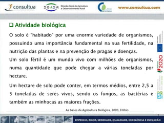  Atividade biológica
O solo é “habitado” por uma enorme variedade de organismos,
possuindo uma importância fundamental na sua fertilidade, na
nutrição das plantas e na prevenção de pragas e doenças.
Um solo fértil é um mundo vivo com milhões de organismos,
numa quantidade que pode chegar a várias toneladas por
hectare.
Um hectare de solo pode conter, em termos médios, entre 2,5 a
5 toneladas de seres vivos, sendo os fungos, as bactérias e
também as minhocas as maiores frações.
As bases da Agricultura Biológica, 2009, Edibio
 