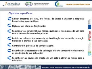 Colher amostras de terra, de folhas, de águas e planear a respetiva
frequência e oportunidade;
Elaborar um plano de fertilização;
Relacionar as características físicas, químicas e biológicas de um solo
com o desenvolvimento das plantas;
Referir as práticas fundamentais da fertilização no modo de produção
biológico e planear a sua aplicação;
Controlar um processo de compostagem;
Reconhecer a necessidade de utilização de um composto e determinar
as condições da sua aplicação;
Reconhecer as causas de erosão de um solo e ativar os meios para a
minimizar.
Objetivos específicos:
 