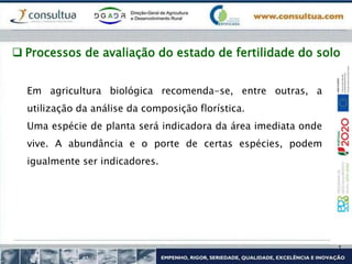 Em agricultura biológica recomenda-se, entre outras, a
utilização da análise da composição florística.
Uma espécie de planta será indicadora da área imediata onde
vive. A abundância e o porte de certas espécies, podem
igualmente ser indicadores.
 Processos de avaliação do estado de fertilidade do solo
 