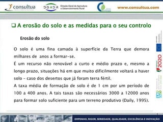  A erosão do solo e as medidas para o seu controlo
O solo é uma fina camada à superfície da Terra que demora
milhares de anos a formar-se.
É um recurso não renovável a curto e médio prazo e, mesmo a
longo prazo, situações há em que muito dificilmente voltará a haver
solo – caso dos desertos que já foram terra fértil.
A taxa média de formação de solo é de 1 cm por um período de
100 a 400 anos. A tais taxas são necessários 3000 a 12000 anos
para formar solo suficiente para um terreno produtivo (Daily, 1995).
Erosão do solo
 