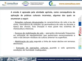 A erosão é agravada pela atividade agrícola, como consequência da
aplicação de práticas culturais incorretas, algumas das quais se
enumeram a seguir:
- Rotações culturais desajustadas às características do solo e/ou do
clima, inexistência de rotações ou permanência do solo nu durante a
época das chuvas. Esta situação é mais grave nos sistemas de
monocultura intensiva;
- Excesso de mobilização do solo - operações demasiado frequentes
ou utilização de equipamentos que pulverizam excessivamente o
solo e não deixam resíduos da cultura anterior na superfície;
- Mobilização do solo segundo a linha de maior declive em terrenos
declivosos;
- Execução de operações culturais quando o solo apresenta
condições de humidade inadequadas;
 