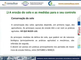 Conservação do solo
A conservação dos solos agrícolas depende, em primeiro lugar, dos
agricultores. As principais causas de erosão têm a ver com as práticas
agrícolas. HÁ QUE MUDÁ-LAS.
As principais medidas de defesa do solo, que podem ser de natureza
biológica (principalmente as práticas agrícolas) e mecânicas, são
referidas de seguida.
E devem ser postas em práticas principalmente nos períodos de maior
risco de erosão hídrica, entre OUTUBRO e MARÇO.
 A erosão do solo e as medidas para o seu controlo
 