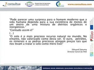 “Pode parecer uma surpresa para o homem moderno que a
vida humana dependa para a sua existência de menos de
um metro de uma mistura de detritos orgânicos e
inorgânicos.”
“Contudo assim é!”
(…)
“O solo é o mais precioso recurso natural no mundo. No
entanto, não valorizado como devia ser. O ouro, petróleo,
os minerais e as pedras preciosas atingem preços tais que
nos levam a tratar o solo como mero lixo!”
Edouard Saouma
Director Geral da FAO
 