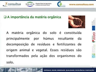  A importância da matéria orgânica
A matéria orgânica do solo é constituída
principalmente por húmus resultante da
decomposição de resíduos e fertilizantes de
origem animal e vegetal. Esses resíduos são
transformados pela ação dos organismos do
solo.
 