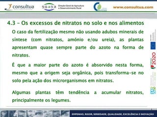 4.3 – Os excessos de nitratos no solo e nos alimentos
O caso da fertilização mesmo não usando adubos minerais de
síntese (com nitratos, amónio e/ou ureia), as plantas
apresentam quase sempre parte do azoto na forma de
nitratos.
É que a maior parte do azoto é absorvido nesta forma,
mesmo que a origem seja orgânica, pois transforma-se no
solo pela ação dos microrganismos em nitratos.
Algumas plantas têm tendência a acumular nitratos,
principalmente os legumes.
 