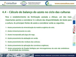 Para o estabelecimento da fertilização azotada a efetuar, um dos mais
importantes pontos a considerar é o cálculo das disponibilidades de Azoto para
a cultura. As principais fontes de azoto a considerar serão as seguintes.
4.4 – Cálculo do balanço do azoto no ciclo das culturas
1- Azoto proveniente da mineralização da matéria orgânica do solo;
2- Azoto mineral presente no solo;
3- Azoto incorporado pela água de rega;
4- Azoto proveniente da adubação em verde;
5- Azoto proveniente dos resíduos das culturas;
6- Azoto proveniente da aplicação dos corretivos orgânicos;
7- Azoto proveniente da fixação biológica por microrganismos do solo não simbióticos
e da atividade das minhocas;
 