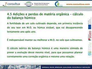 4.5 Adições e perdas de matéria orgânica - cálculo
do balanço húmico
A fertilidade de um solo cultivado depende, em primeira instância
do seu teor em M.O. ou húmus estável, que vai desaparecendo
lentamente ano após ano.
É indispensável manter ou melhorar a M.O. no solo que cultivamos.
O cálculo teórico do balanço húmico é uma maneiro cómoda de
prever a evolução desse mesmo nível, para que possamos planear
corretamente uma correção orgânica e mesmo uma rotação.
 
