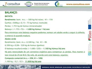 BALANÇO:
BATATA
Rendimento: bom; m.s. = 500 kg/há raízes; K1= 15%
Ganhos: (500kg x 0,15= 75 kg húmus restituído
Perdas: 1.755 kg de húmus (mineralizado)
Balanço: (-1.755+75)= -1.680 kg húmus 1 há/ano
Para minimizar este balanço negativo podemos semear um adubo verde a seguir à colheita,
e enterrá-lo quando maduro.
Adubo verde
Rendimento: bom; m.s.=6.500 kg / há; K1= 8%
6.500 kg x 0,08= 520 kg de húmus (ganhos)
O balanço resultará então: (-1.680+520)= -1.160 kg húmus/há/ano
Há pois necessidade de um correctivo orgânico para compensar as perdas. Para manter o
teor inicial de 2% de M.O. No solo, de acordo com este balanço, vejamos:
Composto comercial (m.s.= 20%; K1= 50%)
1.160 kg / 0,2 / 0,5= 11.600 kg/há/ano
 