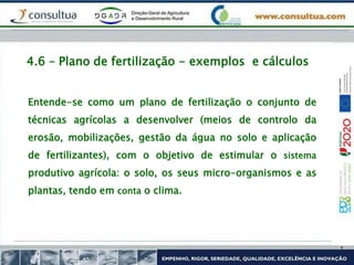4.6 – Plano de fertilização - exemplos e cálculos
Entende-se como um plano de fertilização o conjunto de
técnicas agrícolas a desenvolver (meios de controlo da
erosão, mobilizações, gestão da água no solo e aplicação
de fertilizantes), com o objetivo de estimular o sistema
produtivo agrícola: o solo, os seus micro-organismos e as
plantas, tendo em conta o clima.
 