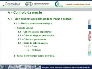 A.1 – Que práticas agrícolas podem travar a erosão?
A – Controlo da erosão
A.1.1 – Medidas de natureza biológica
1 – Coberto vegetal
1.1 – Coberto vegetal espontâneo
1.2 – Cobertos vegetais temporários
1.3 – Cobertura permanente
1.4 – Corte do coberto vegetal
1.4.1 – Corte
1.4.2 – Pastoreio
2 – Faixas de contenção (sebes ou outras)
 